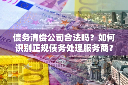 北京债务清偿公司合法吗？如何识别正规债务处理服务商？