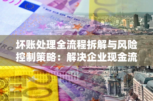 北京坏账处理全流程拆解与风险控制策略：解决企业现金流顽疾的实战指南