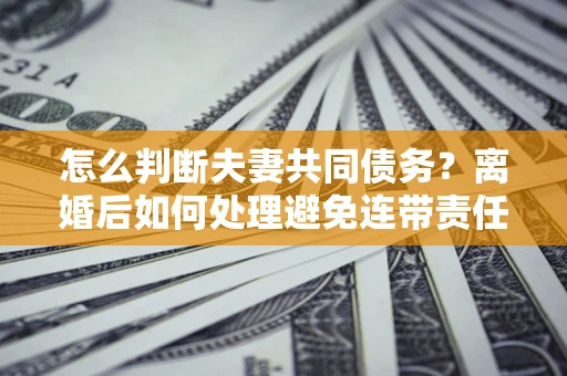 北京怎么判断夫妻共同债务？离婚后如何处理避免连带责任？